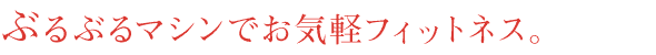 ぶるぶるマシンでお気軽フィットネス!!